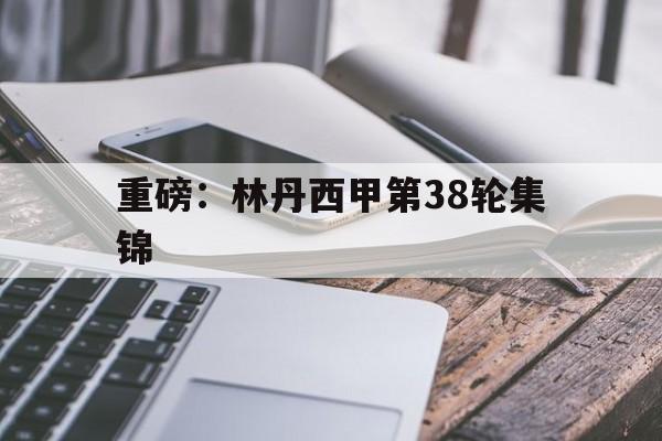 重磅：林丹西甲第38轮集锦的简单介绍